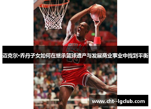 迈克尔·乔丹子女如何在继承篮球遗产与发展商业事业中找到平衡