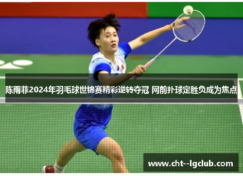陈雨菲2024年羽毛球世锦赛精彩逆转夺冠 网前扑球定胜负成为焦点