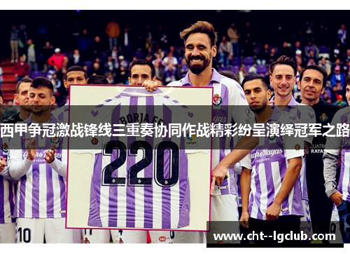 西甲争冠激战锋线三重奏协同作战精彩纷呈演绎冠军之路