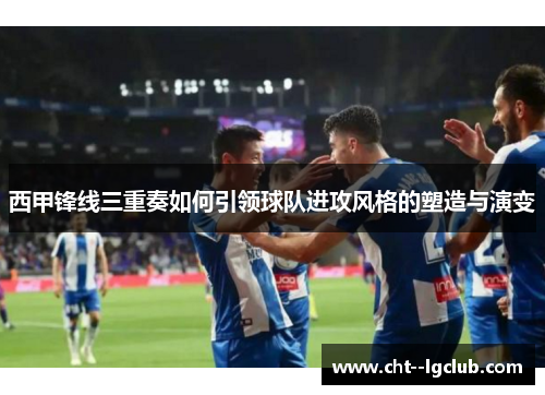 西甲锋线三重奏如何引领球队进攻风格的塑造与演变