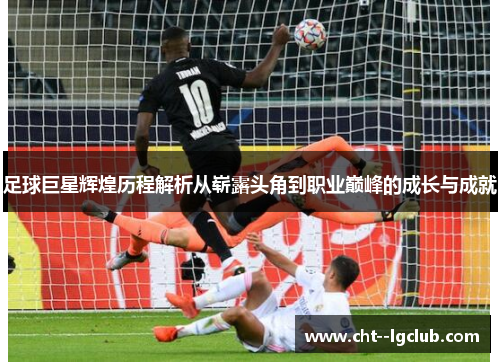 足球巨星辉煌历程解析从崭露头角到职业巅峰的成长与成就