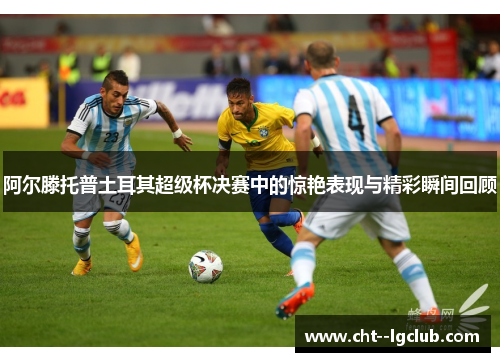 阿尔滕托普土耳其超级杯决赛中的惊艳表现与精彩瞬间回顾