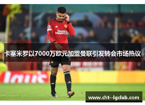 卡塞米罗以7000万欧元加盟曼联引发转会市场热议