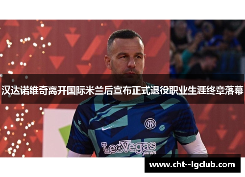 汉达诺维奇离开国际米兰后宣布正式退役职业生涯终章落幕 汉达诺维奇离开国际米兰后宣布正式退役职业生涯终章落幕