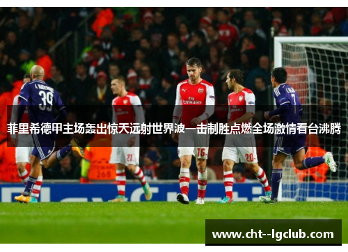 菲里希德甲主场轰出惊天远射世界波一击制胜点燃全场激情看台沸腾